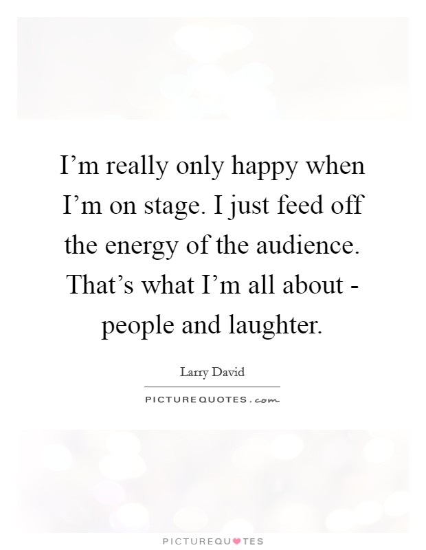 I'm really only happy when I'm on stage. I just feed off the energy of the audience. That's what I'm all about - people and laughter Picture Quote #1