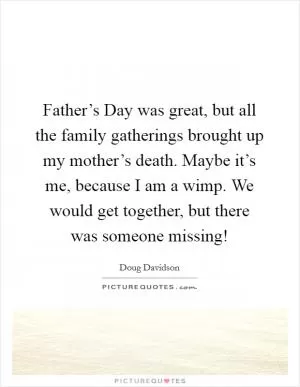 Father’s Day was great, but all the family gatherings brought up my mother’s death. Maybe it’s me, because I am a wimp. We would get together, but there was someone missing! Picture Quote #1