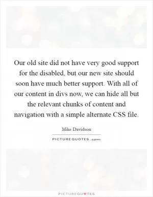 Our old site did not have very good support for the disabled, but our new site should soon have much better support. With all of our content in divs now, we can hide all but the relevant chunks of content and navigation with a simple alternate CSS file Picture Quote #1