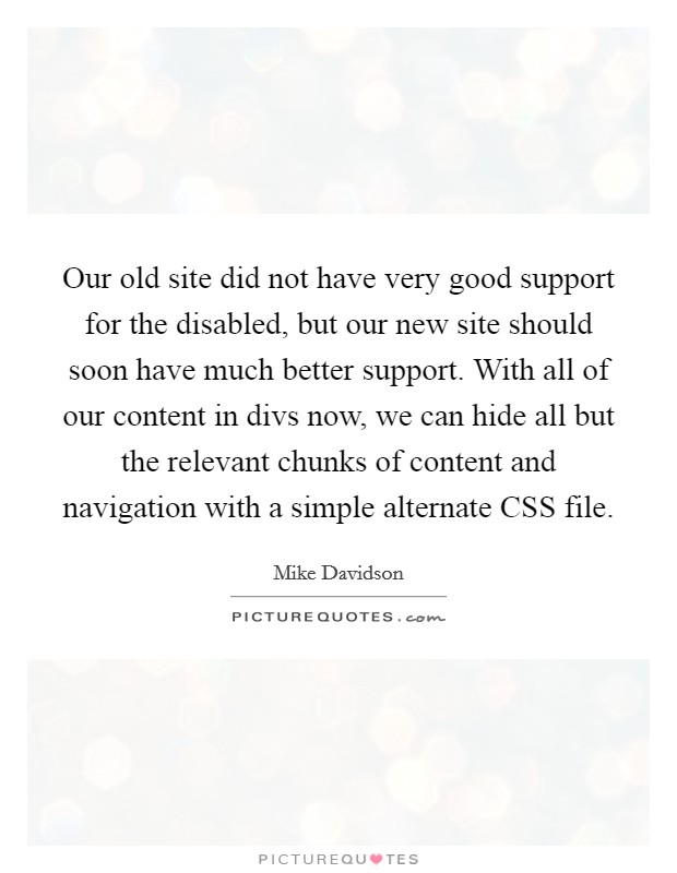 Our old site did not have very good support for the disabled, but our new site should soon have much better support. With all of our content in divs now, we can hide all but the relevant chunks of content and navigation with a simple alternate CSS file Picture Quote #1