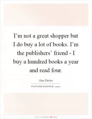 I’m not a great shopper but I do buy a lot of books. I’m the publishers’ friend - I buy a hundred books a year and read four Picture Quote #1