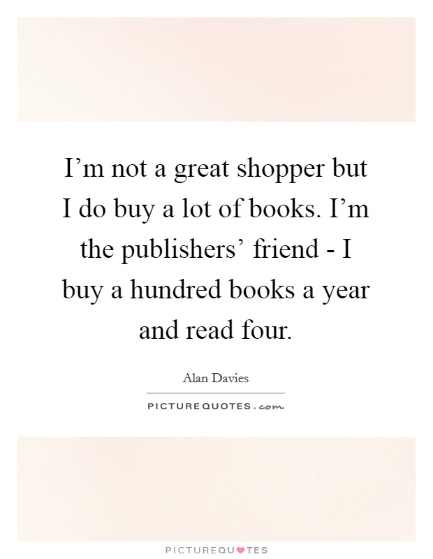 I'm not a great shopper but I do buy a lot of books. I'm the publishers' friend - I buy a hundred books a year and read four Picture Quote #1