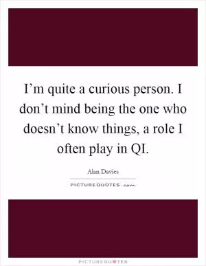 I’m quite a curious person. I don’t mind being the one who doesn’t know things, a role I often play in QI Picture Quote #1