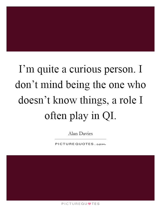 I'm quite a curious person. I don't mind being the one who doesn't know things, a role I often play in QI Picture Quote #1