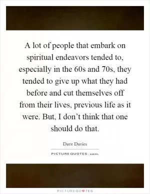 A lot of people that embark on spiritual endeavors tended to, especially in the  60s and  70s, they tended to give up what they had before and cut themselves off from their lives, previous life as it were. But, I don’t think that one should do that Picture Quote #1