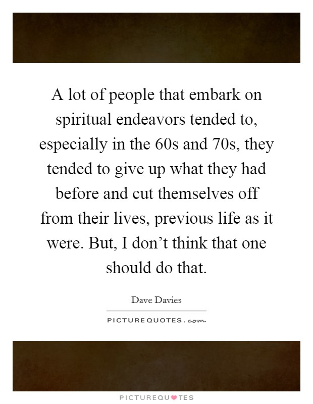 A lot of people that embark on spiritual endeavors tended to, especially in the  60s and  70s, they tended to give up what they had before and cut themselves off from their lives, previous life as it were. But, I don't think that one should do that Picture Quote #1