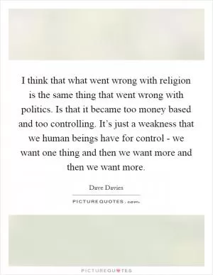 I think that what went wrong with religion is the same thing that went wrong with politics. Is that it became too money based and too controlling. It’s just a weakness that we human beings have for control - we want one thing and then we want more and then we want more Picture Quote #1
