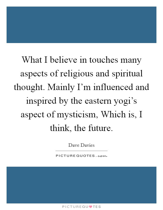 What I believe in touches many aspects of religious and spiritual thought. Mainly I'm influenced and inspired by the eastern yogi's aspect of mysticism, Which is, I think, the future Picture Quote #1