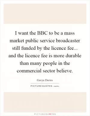 I want the BBC to be a mass market public service broadcaster still funded by the licence fee... and the licence fee is more durable than many people in the commercial sector believe Picture Quote #1