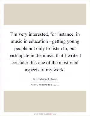 I’m very interested, for instance, in music in education - getting young people not only to listen to, but participate in the music that I write. I consider this one of the most vital aspects of my work Picture Quote #1