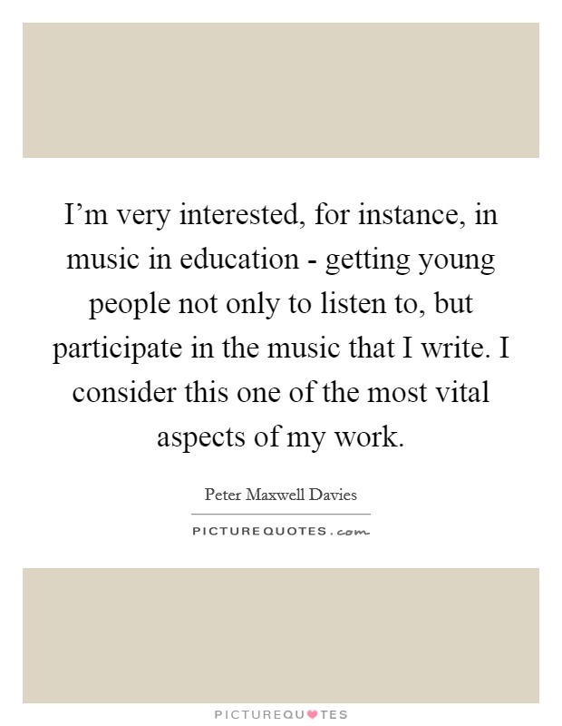I'm very interested, for instance, in music in education - getting young people not only to listen to, but participate in the music that I write. I consider this one of the most vital aspects of my work Picture Quote #1