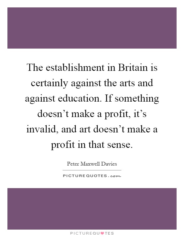 The establishment in Britain is certainly against the arts and against education. If something doesn't make a profit, it's invalid, and art doesn't make a profit in that sense Picture Quote #1