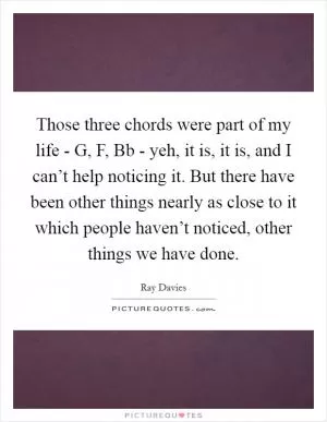 Those three chords were part of my life - G, F, Bb - yeh, it is, it is, and I can’t help noticing it. But there have been other things nearly as close to it which people haven’t noticed, other things we have done Picture Quote #1