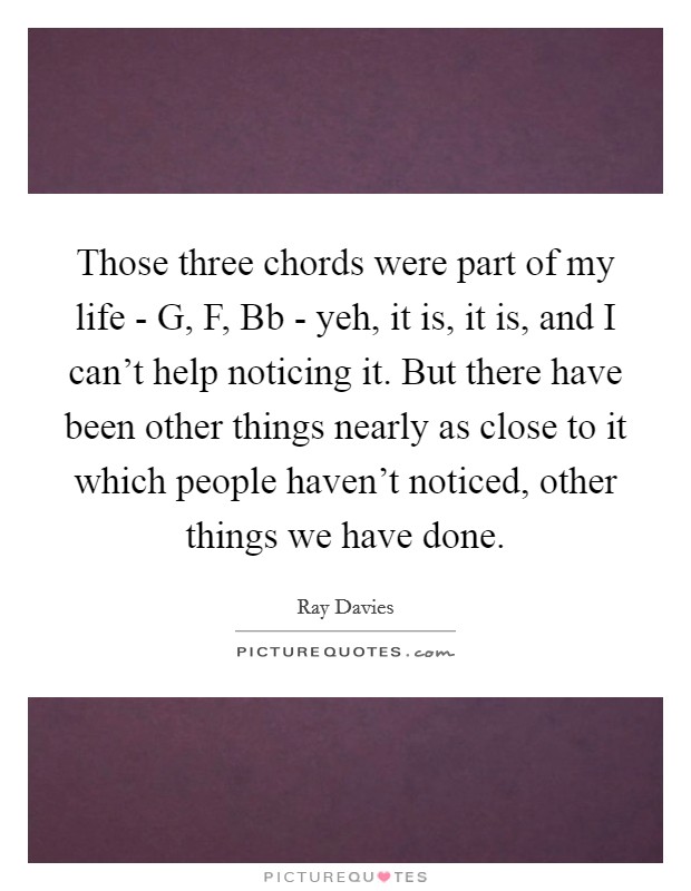 Those three chords were part of my life - G, F, Bb - yeh, it is, it is, and I can't help noticing it. But there have been other things nearly as close to it which people haven't noticed, other things we have done Picture Quote #1