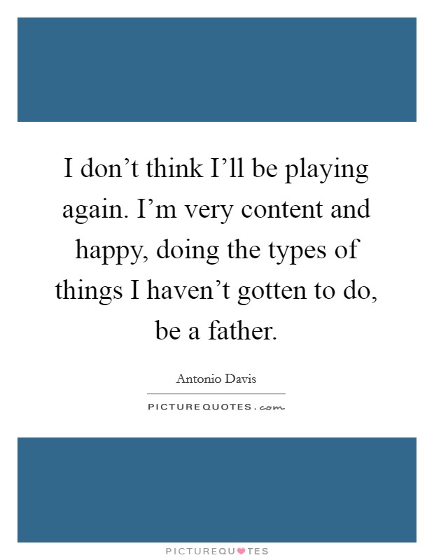 I don't think I'll be playing again. I'm very content and happy, doing the types of things I haven't gotten to do, be a father Picture Quote #1