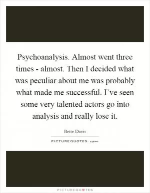 Psychoanalysis. Almost went three times - almost. Then I decided what was peculiar about me was probably what made me successful. I’ve seen some very talented actors go into analysis and really lose it Picture Quote #1