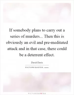 If somebody plans to carry out a series of murders... Then this is obviously an evil and pre-meditated attack and in that case, there could be a deterrent effect Picture Quote #1