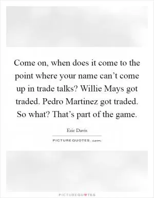 Come on, when does it come to the point where your name can’t come up in trade talks? Willie Mays got traded. Pedro Martinez got traded. So what? That’s part of the game Picture Quote #1
