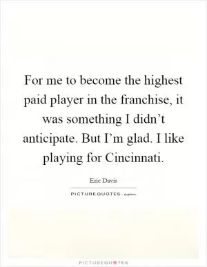 For me to become the highest paid player in the franchise, it was something I didn’t anticipate. But I’m glad. I like playing for Cincinnati Picture Quote #1
