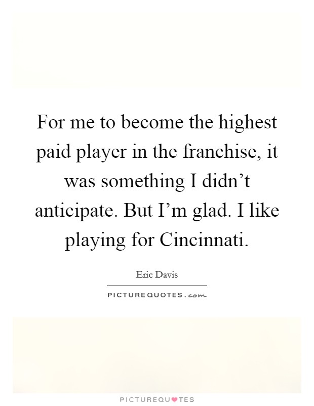 For me to become the highest paid player in the franchise, it was something I didn't anticipate. But I'm glad. I like playing for Cincinnati Picture Quote #1