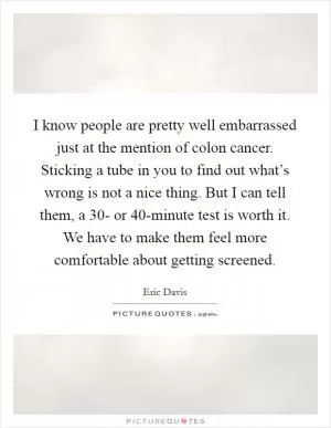 I know people are pretty well embarrassed just at the mention of colon cancer. Sticking a tube in you to find out what’s wrong is not a nice thing. But I can tell them, a 30- or 40-minute test is worth it. We have to make them feel more comfortable about getting screened Picture Quote #1
