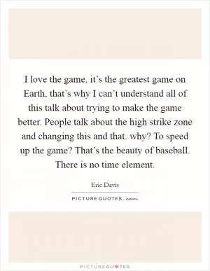I love the game, it’s the greatest game on Earth, that’s why I can’t understand all of this talk about trying to make the game better. People talk about the high strike zone and changing this and that. why? To speed up the game? That’s the beauty of baseball. There is no time element Picture Quote #1