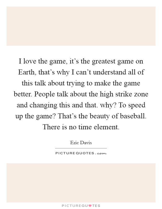I love the game, it's the greatest game on Earth, that's why I can't understand all of this talk about trying to make the game better. People talk about the high strike zone and changing this and that. why? To speed up the game? That's the beauty of baseball. There is no time element Picture Quote #1
