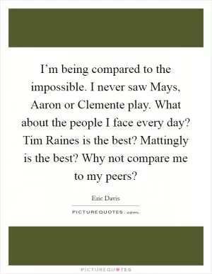 I’m being compared to the impossible. I never saw Mays, Aaron or Clemente play. What about the people I face every day? Tim Raines is the best? Mattingly is the best? Why not compare me to my peers? Picture Quote #1
