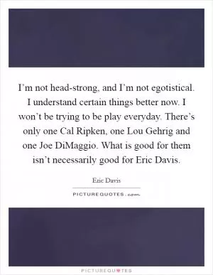 I’m not head-strong, and I’m not egotistical. I understand certain things better now. I won’t be trying to be play everyday. There’s only one Cal Ripken, one Lou Gehrig and one Joe DiMaggio. What is good for them isn’t necessarily good for Eric Davis Picture Quote #1