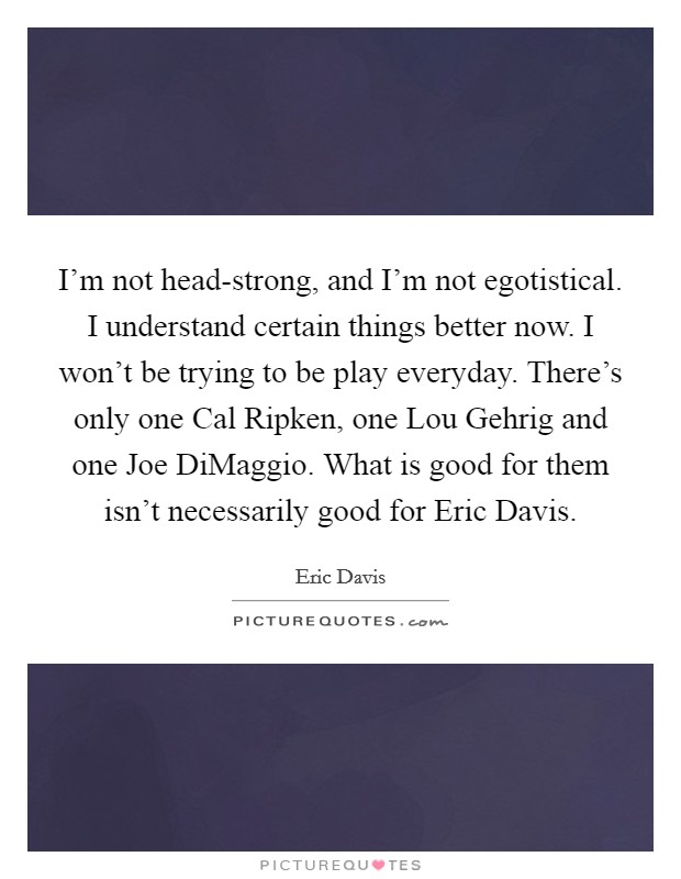 I'm not head-strong, and I'm not egotistical. I understand certain things better now. I won't be trying to be play everyday. There's only one Cal Ripken, one Lou Gehrig and one Joe DiMaggio. What is good for them isn't necessarily good for Eric Davis Picture Quote #1