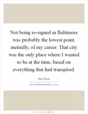 Not being re-signed in Baltimore was probably the lowest point, mentally, of my career. That city was the only place where I wanted to be at the time, based on everything that had transpired Picture Quote #1