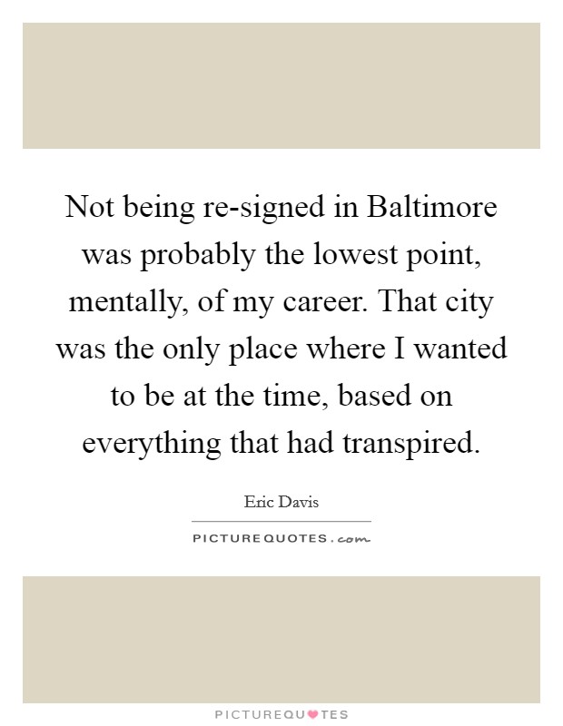 Not being re-signed in Baltimore was probably the lowest point, mentally, of my career. That city was the only place where I wanted to be at the time, based on everything that had transpired Picture Quote #1