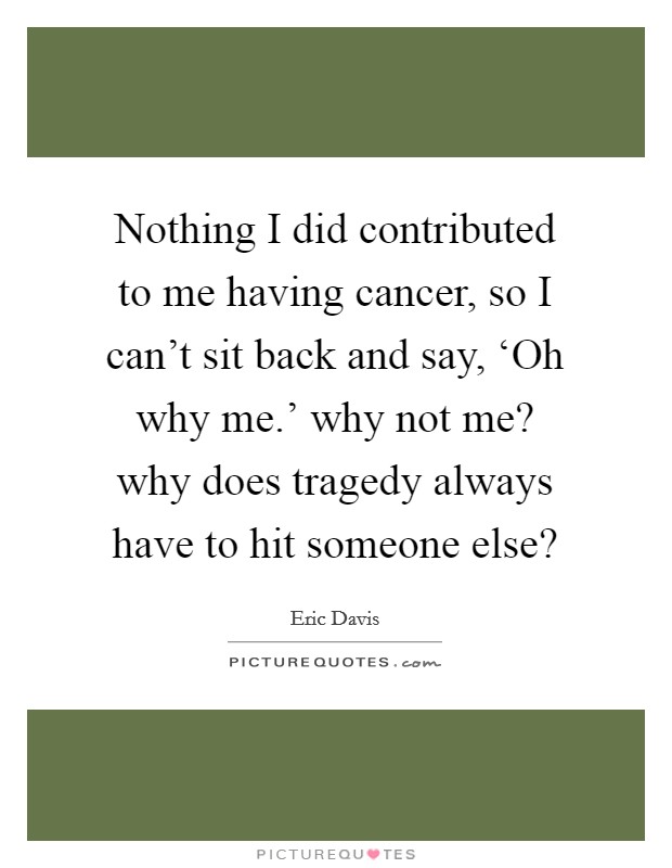 Nothing I did contributed to me having cancer, so I can't sit back and say, ‘Oh why me.' why not me? why does tragedy always have to hit someone else? Picture Quote #1