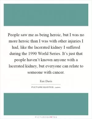 People saw me as being heroic, but I was no more heroic than I was with other injuries I had, like the lacerated kidney I suffered during the 1990 World Series. It’s just that people haven’t known anyone with a lacerated kidney, but everyone can relate to someone with cancer Picture Quote #1