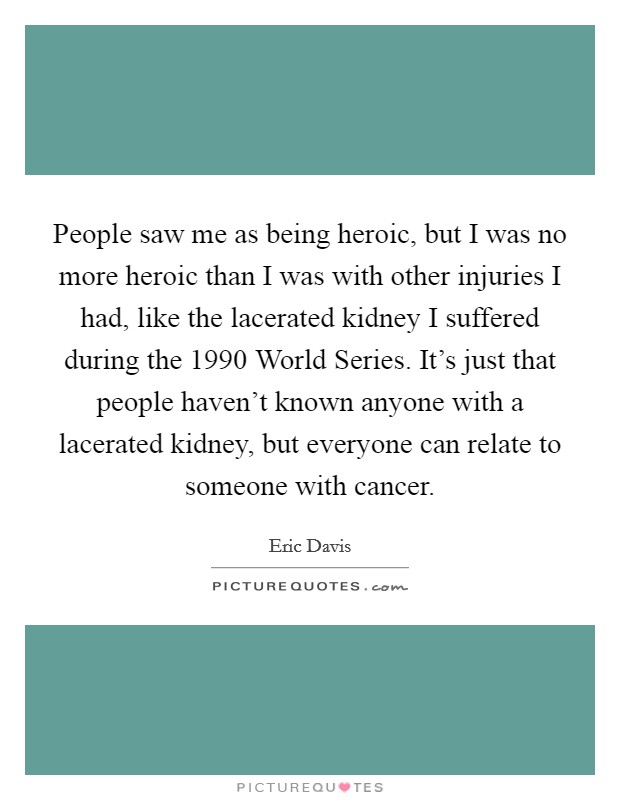 People saw me as being heroic, but I was no more heroic than I was with other injuries I had, like the lacerated kidney I suffered during the 1990 World Series. It's just that people haven't known anyone with a lacerated kidney, but everyone can relate to someone with cancer Picture Quote #1
