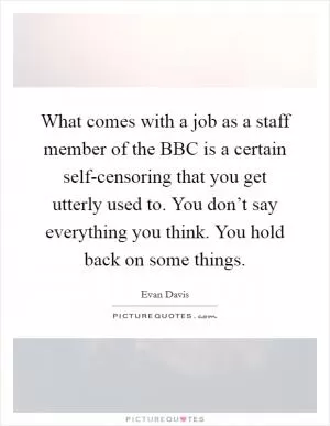 What comes with a job as a staff member of the BBC is a certain self-censoring that you get utterly used to. You don’t say everything you think. You hold back on some things Picture Quote #1