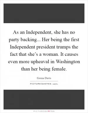 As an Independent, she has no party backing... Her being the first Independent president trumps the fact that she’s a woman. It causes even more upheaval in Washington than her being female Picture Quote #1