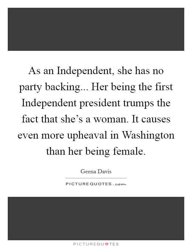 As an Independent, she has no party backing... Her being the first Independent president trumps the fact that she's a woman. It causes even more upheaval in Washington than her being female Picture Quote #1