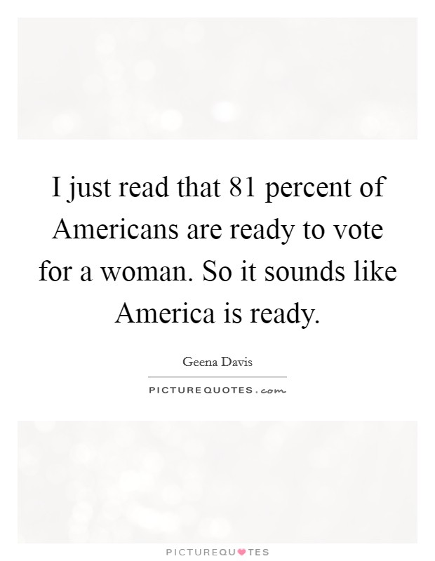 I just read that 81 percent of Americans are ready to vote for a woman. So it sounds like America is ready Picture Quote #1