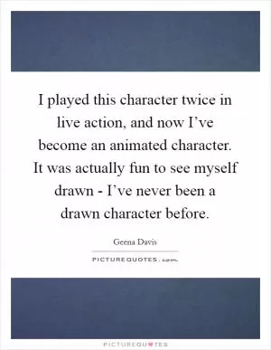 I played this character twice in live action, and now I’ve become an animated character. It was actually fun to see myself drawn - I’ve never been a drawn character before Picture Quote #1