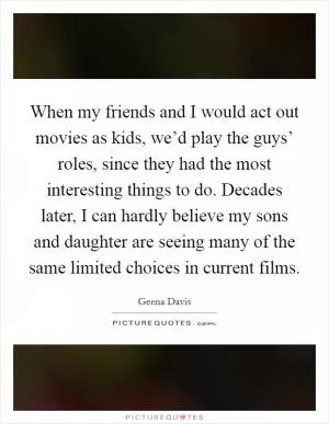 When my friends and I would act out movies as kids, we’d play the guys’ roles, since they had the most interesting things to do. Decades later, I can hardly believe my sons and daughter are seeing many of the same limited choices in current films Picture Quote #1