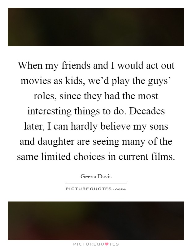 When my friends and I would act out movies as kids, we'd play the guys' roles, since they had the most interesting things to do. Decades later, I can hardly believe my sons and daughter are seeing many of the same limited choices in current films Picture Quote #1