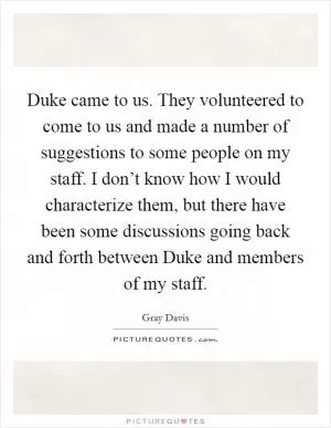Duke came to us. They volunteered to come to us and made a number of suggestions to some people on my staff. I don’t know how I would characterize them, but there have been some discussions going back and forth between Duke and members of my staff Picture Quote #1