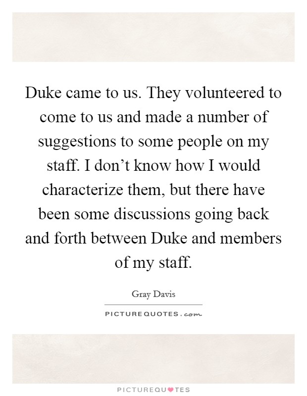 Duke came to us. They volunteered to come to us and made a number of suggestions to some people on my staff. I don't know how I would characterize them, but there have been some discussions going back and forth between Duke and members of my staff Picture Quote #1