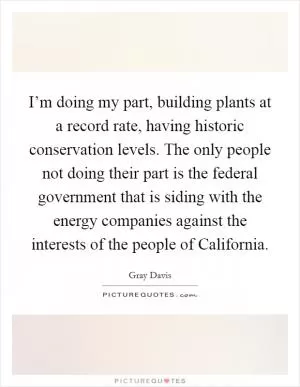 I’m doing my part, building plants at a record rate, having historic conservation levels. The only people not doing their part is the federal government that is siding with the energy companies against the interests of the people of California Picture Quote #1