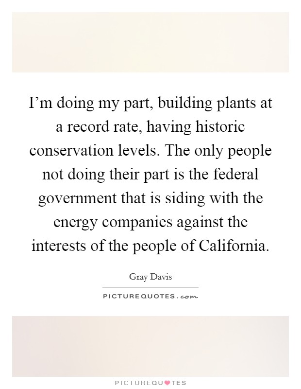 I'm doing my part, building plants at a record rate, having historic conservation levels. The only people not doing their part is the federal government that is siding with the energy companies against the interests of the people of California Picture Quote #1