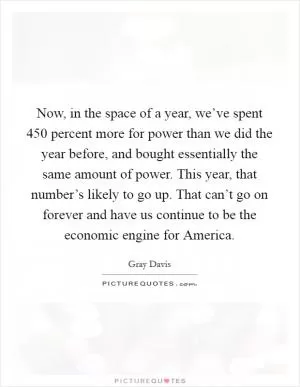 Now, in the space of a year, we’ve spent 450 percent more for power than we did the year before, and bought essentially the same amount of power. This year, that number’s likely to go up. That can’t go on forever and have us continue to be the economic engine for America Picture Quote #1