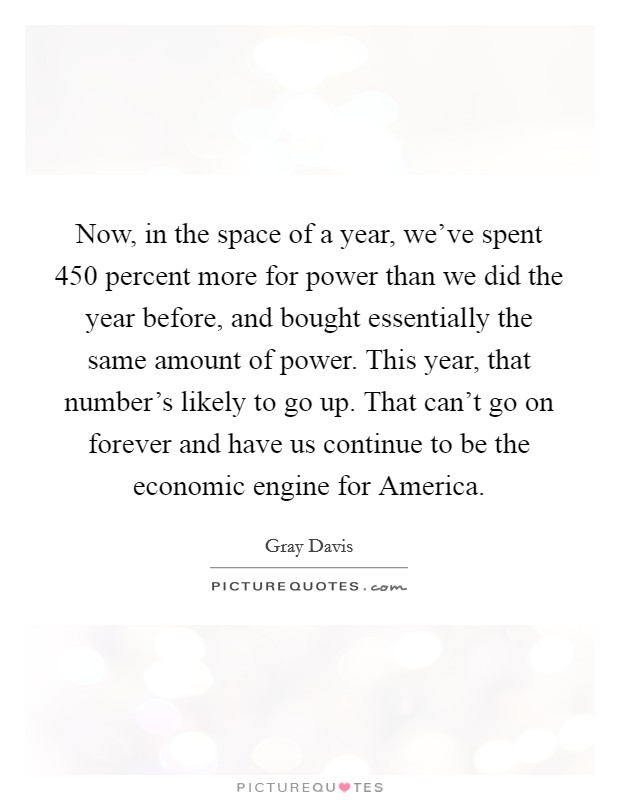 Now, in the space of a year, we've spent 450 percent more for power than we did the year before, and bought essentially the same amount of power. This year, that number's likely to go up. That can't go on forever and have us continue to be the economic engine for America Picture Quote #1