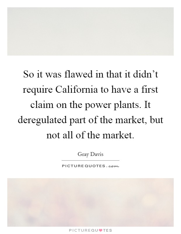So it was flawed in that it didn't require California to have a first claim on the power plants. It deregulated part of the market, but not all of the market Picture Quote #1