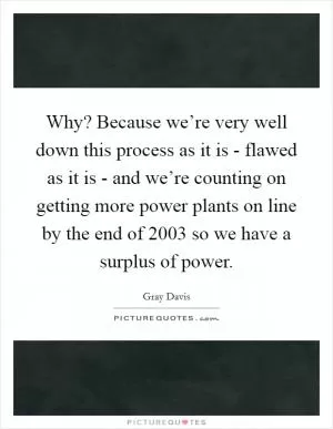 Why? Because we’re very well down this process as it is - flawed as it is - and we’re counting on getting more power plants on line by the end of 2003 so we have a surplus of power Picture Quote #1